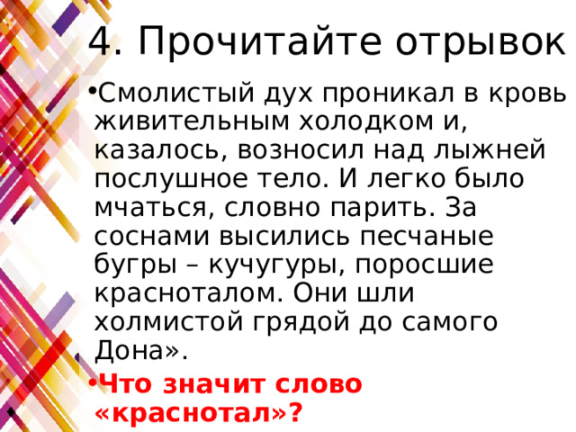 4. Прочитайте отрывок Смолистый дух проникал в кровь живительным холодком и, казалось, возносил над лыжней послушное тело. И легко было мчаться, словно парить. За соснами высились песчаные бугры – кучугуры, поросшие красноталом. Они шли холмистой грядой до самого Дона». Что значит слово «краснотал»? 