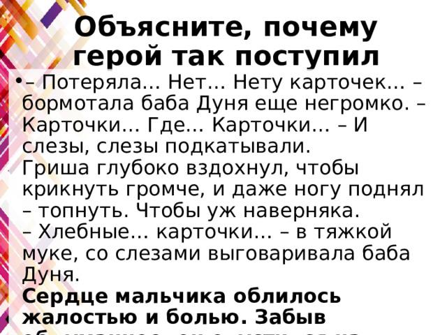 Объясните, почему герой так поступил – Потеряла… Нет… Нету карточек… – бормотала баба Дуня еще негромко. – Карточки… Где… Карточки… – И слезы, слезы подкатывали.  Гриша глубоко вздохнул, чтобы крикнуть громче, и даже ногу поднял – топнуть. Чтобы уж наверняка.  – Хлебные… карточки… – в тяжкой муке, со слезами выговаривала баба Дуня.  Сердце мальчика облилось жалостью и болью. Забыв обдуманное, он опустился на колени перед кроватью и стал убеждать, мягко, ласково…. 