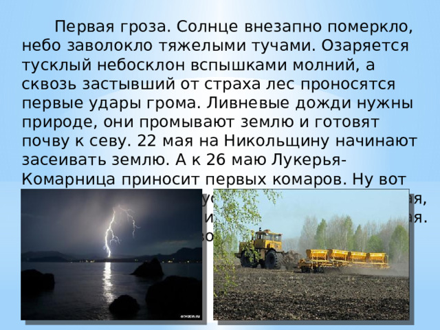        Первая гроза. Солнце внезапно померкло, небо заволокло тяжелыми тучами. Озаряется тусклый небосклон вспышками молний, а сквозь застывший от страха лес проносятся первые удары грома. Ливневые дожди нужны природе, они промывают землю и готовят почву к севу. 22 мая на Никольщину начинают засеивать землю. А к 26 маю Лукерья-Комарница приносит первых комаров. Ну вот наконец-то и погода устанавливается хорошая, теплая и, может случиться, временами жаркая. Природа готова к новому сезону. Здравствуй, лето! 