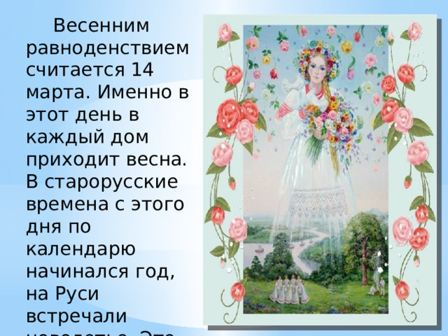      Весенним равноденствием считается 14 марта. Именно в этот день в каждый дом приходит весна. В старорусские времена с этого дня по календарю начинался год, на Руси встречали новолетье. Это уже потом год начали отсчитывать с сентября.  