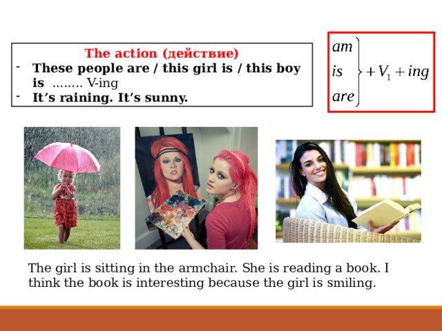The action (действие) Тhese people are / this girl is / this boy is ........ V-ing It’s raining. It’s sunny. The girl is sitting in the armchair. She is reading a book. I think the book is interesting because the girl is smiling. 