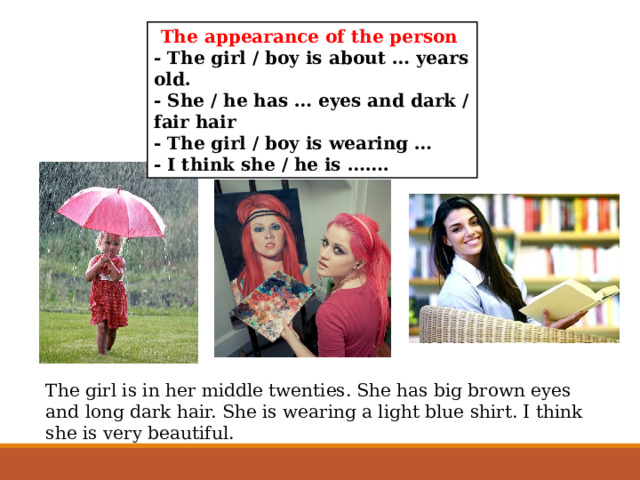 The appearance of the person - The girl / boy is about … years old. - She / he has … eyes and dark / fair hair - The girl / boy is wearing … - I think she / he is ……. The girl is in her middle twenties. She has big brown eyes and long dark hair. She is wearing a light blue shirt. I think she is very beautiful. 