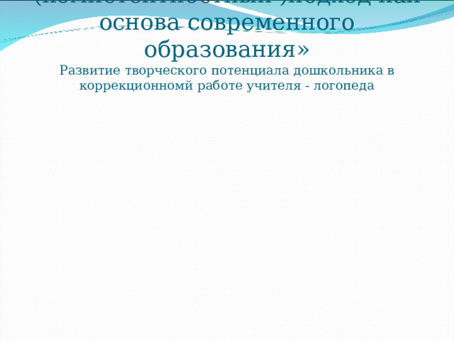 «Системно – деятельный (компетентностный )подход как основа современного образования»  Развитие творческого потенциала дошкольника в коррекционномй работе учителя - логопеда 