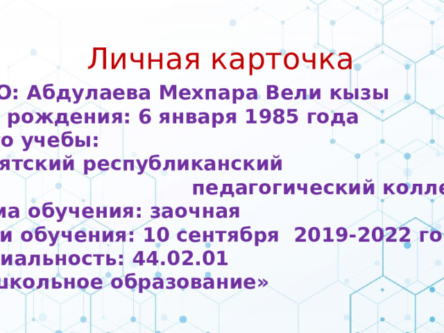 Личная карточка Ф.И.О: Абдулаева Мехпара Вели кызы Дата рождения: 6 января 1985 года Место учебы: «Бурятский республиканский  педагогический колледж» Форма обучения: заочная Сроки обучения: 10 сентября 2019-2022 год Специальность: 44.02.01 «Дошкольное образование»  