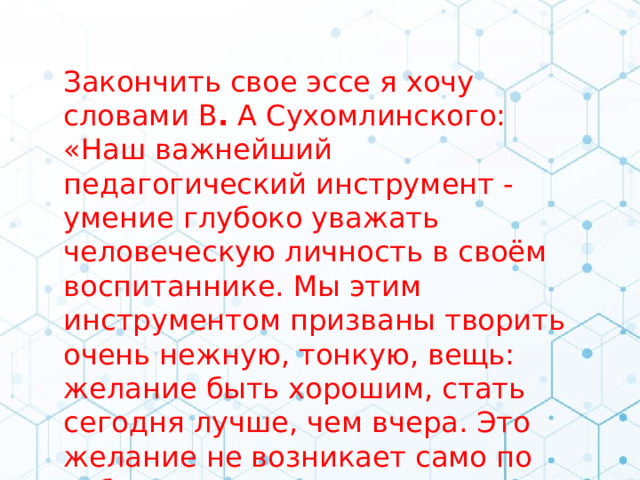 Закончить свое эссе я хочу словами В .  А Сухомлинского: «Наш важнейший педагогический инструмент - умение глубоко уважать человеческую личность в своём воспитаннике. Мы этим инструментом призваны творить очень нежную, тонкую, вещь: желание быть хорошим, стать сегодня лучше, чем вчера. Это желание не возникает само по себе, его можно только воспитать».  . 