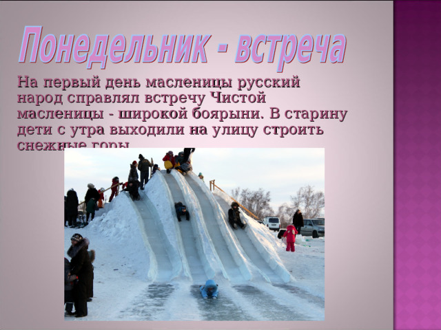 На первый день масленицы русский народ справлял встречу Чистой масленицы - широкой боярыни. В старину дети с утра выходили на улицу строить снежные горы. 