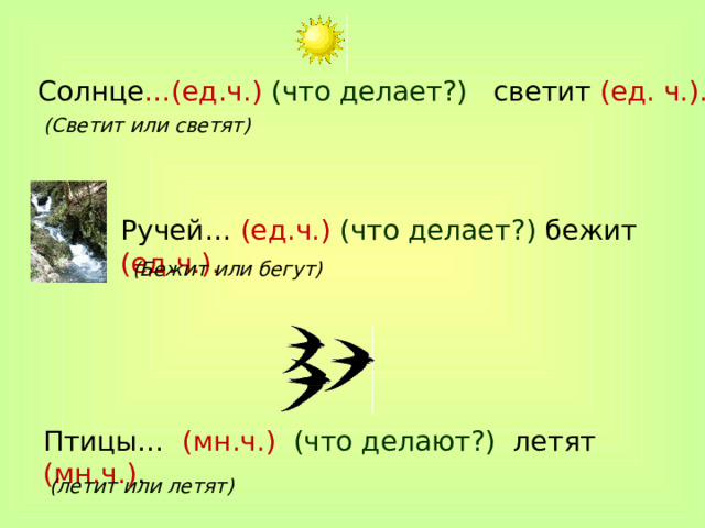 Солнце …(ед.ч.) (что делает?) светит (ед. ч.). (Светит или светят) Ручей… (ед.ч.) (что делает?) бежит (ед.ч.). (Бежит или бегут) Птицы… (мн.ч.) (что делают?) летят (мн.ч.) . (летит или летят) 