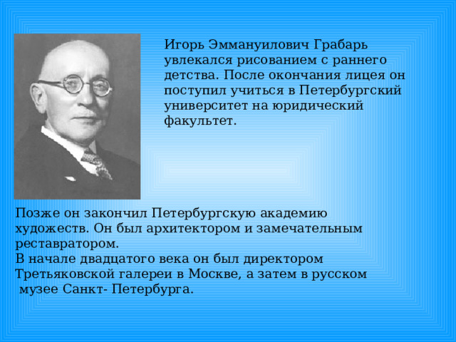 Игорь Эммануилович Грабарь увлекался рисованием с раннего детства. После окончания лицея он поступил учиться в Петербургский университет на юридический факультет. Позже он закончил Петербургскую академию художеств. Он был архитектором и замечательным реставратором. В начале двадцатого века он был директором Третьяковской галереи в Москве, а затем в русском  музее Санкт- Петербурга. 