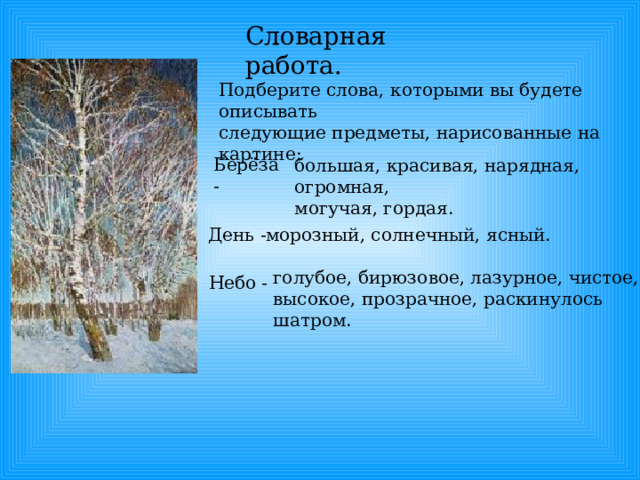 Словарная работа. Подберите слова, которыми вы будете описывать следующие предметы, нарисованные на картине: Берёза - большая, красивая, нарядная, огромная, могучая, гордая. День - морозный, солнечный, ясный. голубое, бирюзовое, лазурное, чистое, высокое, прозрачное, раскинулось шатром. Небо - 