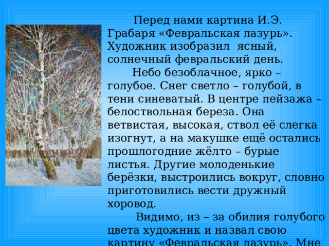  Перед нами картина И.Э. Грабаря «Февральская лазурь». Художник изобразил ясный, солнечный февральский день.  Небо безоблачное, ярко – голубое. Снег светло – голубой, в тени синеватый. В центре пейзажа – белоствольная береза. Она ветвистая, высокая, ствол её слегка изогнут, а на макушке ещё остались прошлогодние жёлто – бурые листья. Другие молоденькие берёзки, выстроились вокруг, словно приготовились вести дружный хоровод.  Видимо, из – за обилия голубого цвета художник и назвал свою картину «Февральская лазурь». Мне очень понравилась эта картина. Она призывает нас ценить и любить родную природу. 