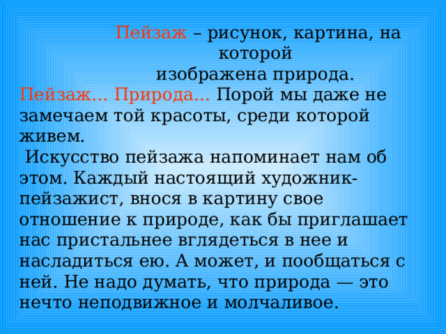 Пейзаж – рисунок, картина, на которой изображена природа. Пейзаж...  Природа... Порой мы даже не замечаем той красоты, среди которой живем.  Искусство пейзажа напоминает нам об этом. Каждый настоящий художник-пейзажист, внося в картину свое отношение к природе, как бы приглашает нас пристальнее вглядеться в нее и насладиться ею. А может, и пообщаться с ней. Не надо думать, что природа — это нечто неподвижное и молчаливое. 