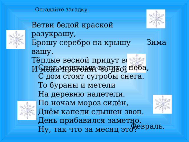 Отгадайте загадку. Ветви белой краской разукрашу, Брошу серебро на крышу вашу. Тёплые весной придут ветра И меня прогонят со двора. Зима Снег мешками валит с неба, С дом стоят сугробы снега. То бураны и метели На деревню налетели. По ночам мороз силён, Днём капели слышен звон. День прибавился заметно. Ну, так что за месяц это? Февраль. 