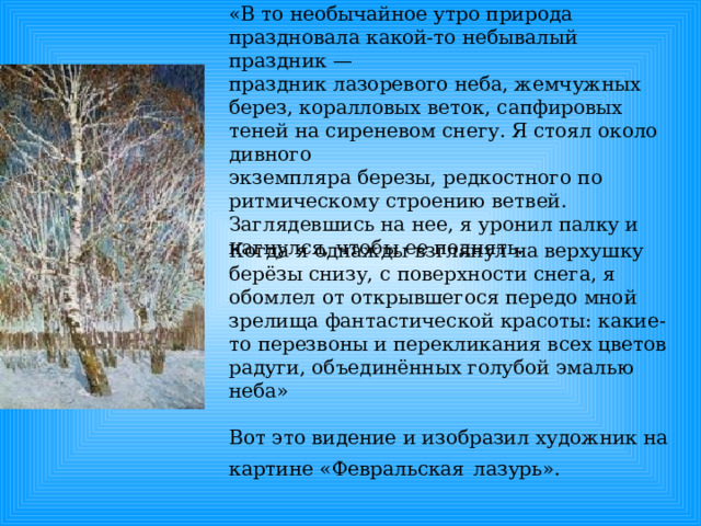 «В то необычайное утро природа праздновала какой-то небывалый праздник — праздник лазоревого неба, жемчужных берез, коралловых веток, сапфировых теней на сиреневом снегу. Я стоял около дивного экземпляра березы, редкостного по ритмическому строению ветвей. Заглядевшись на нее, я уронил палку и нагнулся, чтобы ее поднять. Когда я однажды взглянул на верхушку берёзы снизу, с поверхности снега, я обомлел от открывшегося передо мной зрелища фантастической красоты: какие-то перезвоны и перекликания всех цветов радуги, объединённых голубой эмалью неба» Вот это видение и изобразил художник на картине «Февральская  лазурь». 