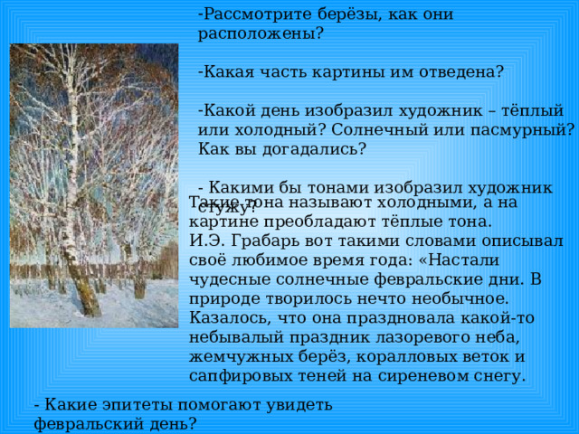 Рассмотрите берёзы, как они расположены? Какая часть картины им отведена? Какой день изобразил художник – тёплый или холодный? Солнечный или пасмурный? Как вы догадались? - Какими бы тонами изобразил художник стужу ? Такие тона называют холодными, а на картине преобладают тёплые тона. И.Э. Грабарь вот такими словами описывал своё любимое время года: «Настали чудесные солнечные февральские дни. В природе творилось нечто необычное. Казалось, что она праздновала какой-то небывалый праздник лазоревого неба, жемчужных берёз, коралловых веток и сапфировых теней на сиреневом снегу. - Какие эпитеты помогают увидеть февральский день? 