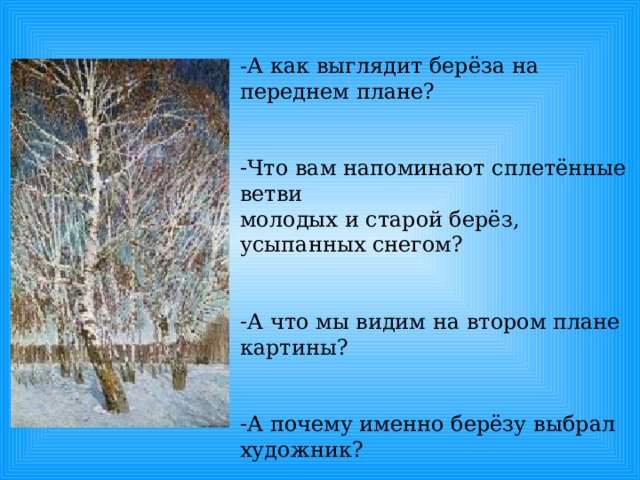 -А как выглядит берёза на переднем плане? Что вам напоминают сплетённые ветви молодых и старой берёз, усыпанных снегом? А что мы видим на втором плане картины? А почему именно берёзу выбрал художник? 