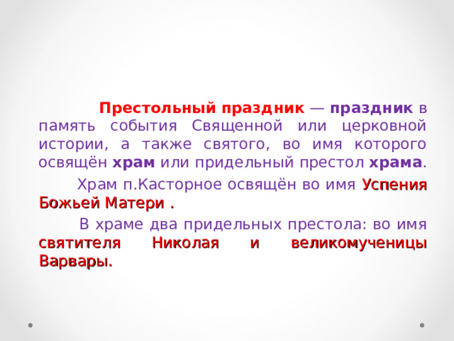  Престольный   праздник   —  праздник  в память события Священной или церковной истории, а также святого, во имя которого освящён  храм  или придельный престол  храма .  Храм п.Касторное освящён во имя Успения Божьей Матери .  В храме два придельных престола: во имя святителя Николая и великомученицы Варвары. 