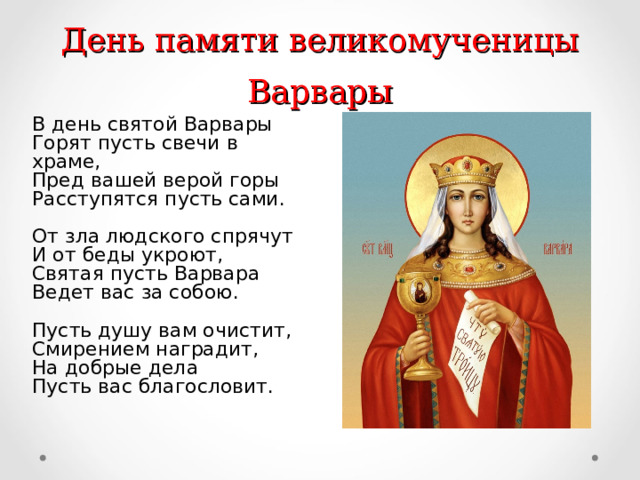 День памяти великомученицы Варвары В день святой Варвары  Горят пусть свечи в храме,  Пред вашей верой горы  Расступятся пусть сами.   От зла людского спрячут  И от беды укроют,  Святая пусть Варвара  Ведет вас за собою.   Пусть душу вам очистит,  Смирением наградит,  На добрые дела  Пусть вас благословит.   