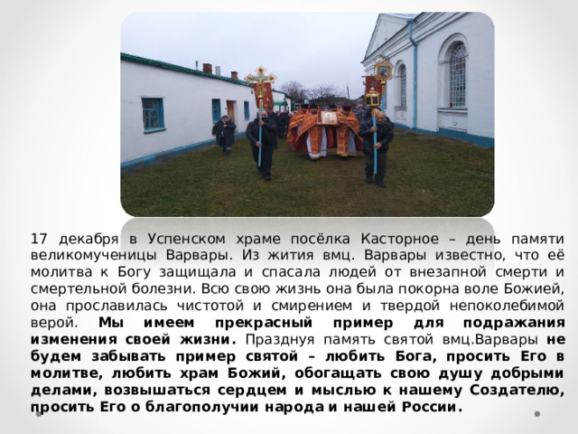 17 декабря в Успенском храме посёлка Касторное – день памяти великомученицы Варвары. Из жития вмц. Варвары известно, что её молитва к Богу защищала и спасала людей от внезапной смерти и смертельной болезни. Всю свою жизнь она была покорна воле Божией, она прославилась чистотой и смирением и твердой непоколебимой верой. Мы имеем прекрасный пример для подражания изменения своей жизни.  Празднуя память святой вмц.Варвары не будем забывать пример святой – любить Бога, просить Его в молитве, любить храм Божий, обогащать свою душу добрыми делами, возвышаться сердцем и мыслью к нашему Создателю, просить Его о благополучии народа и нашей России. 