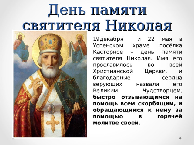 День памяти святителя Николая 19декабря и 22 мая в Успенском храме посёлка Касторное – день памяти святителя Николая. Имя его прославилось во всей Христианской Церкви, и благодарные сердца верующих назвали его Великим Чудотворцем, быстро отзывающимся на помощь всем скорбящим, и обращающимся к нему за помощью в горячей молитве своей. 