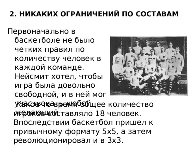 2. НИКАКИХ ОГРАНИЧЕНИЙ ПО СОСТАВАМ   Первоначально в баскетболе не было четких правил по количеству человек в каждой команде. Нейсмит хотел, чтобы игра была довольно свободной, и в ней мог участвовать любой желающий  Какое-то время общее количество игроков составляло 18 человек. Впоследствии баскетбол пришел к привычному формату 5х5, а затем революционировал и в 3х3. 