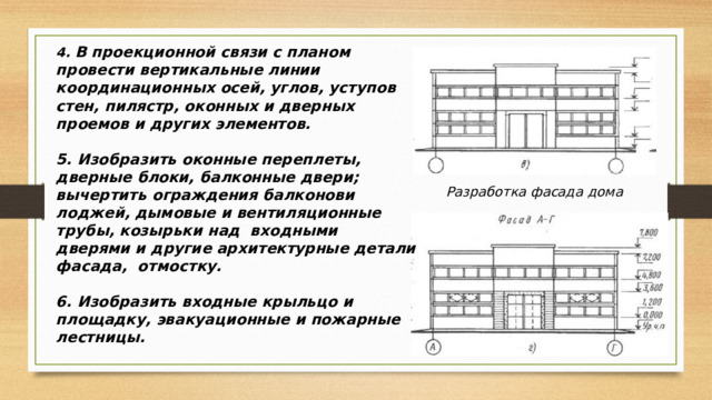 4. В проекционной связи с планом провести вертикальные линии координационных осей, углов, уступов стен, пилястр, оконных и дверных проемов и других элементов.  5. Изобразить оконные переплеты, дверные блоки, балконные двери; вычертить ограждения балконови лоджей, дымовые и вентиляционные трубы, козырьки над входными дверями и другие архитектурные детали фасада, отмостку.  6. Изобразить входные крыльцо и площадку, эвакуационные и пожарные лестницы. Разработка фасада дома 