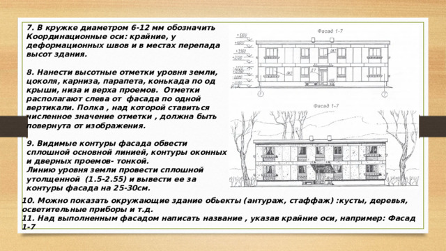 7. В кружке диаметром 6-12 мм обозначить Координационные оси: крайние, у деформационных швов и в местах перепада высот здания.  8. Нанести высотные отметки уровня земли, цоколя, карниза, парапета, конькада по од крыши, низа и верха проемов. Отметки располагают слева от фасада по одной вертикали. Полка , над которой ставиться численное значение отметки , должна быть повернута от изображения.  9. Видимые контуры фасада обвести сплошной основной линией, контуры оконных и дверных проемов- тонкой. Линию уровня земли провести сплошной утолщенной (1.5-2.55) и вывести ее за контуры фасада на 25-30см. 10. Можно показать окружающие здание обьекты (антураж, стаффаж) :кусты, деревья, осветительные приборы и т.д. 11. Над выполненным фасадом написать название , указав крайние оси, например: Фасад 1-7  