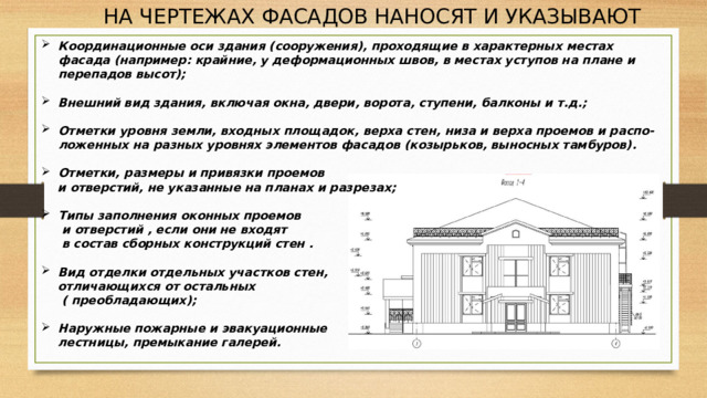 НА ЧЕРТЕЖАХ ФАСАДОВ НАНОСЯТ И УКАЗЫВАЮТ Координационные оси здания (сооружения), проходящие в характерных местах фасада (например: крайние, у деформационных швов, в местах уступов на плане и перепадов высот);  Внешний вид здания, включая окна, двери, ворота, ступени, балконы и т.д.;  Отметки уровня земли, входных площадок, верха стен, низа и верха проемов и распо-ложенных на разных уровнях элементов фасадов (козырьков, выносных тамбуров).  Отметки, размеры и привязки проемов  и отверстий, не указанные на планах и разрезах;  Типы заполнения оконных проемов  и отверстий , если они не входят  в состав сборных конструкций стен .  Вид отделки отдельных участков стен,  отличающихся от остальных  ( преобладающих);  Наружные пожарные и эвакуационные  лестницы, премыкание галерей.   