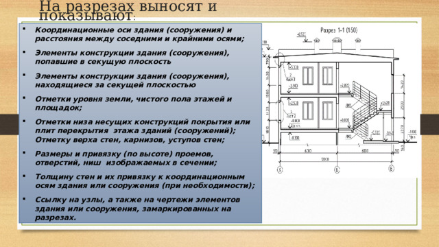На разрезах выносят и показывают : Координационные оси здания (сооружения) и расстояния между соседними и крайними осями; Элементы конструкции здания (сооружения), попавшие в секущую плоскость Элементы конструкции здания (сооружения), находящиеся за секущей плоскостью Отметки уровня земли, чистого пола этажей и площадок; Отметки низа несущих конструкций покрытия или плит перекрытия этажа зданий (сооружений); Отметку верха стен, карнизов, уступов стен; Размеры и привязку (по высоте) проемов, отверстий, ниш изображаемых в сечении; Толщину стен и их привязку к координационным осям здания или сооружения (при необходимости); Ссылку на узлы, а также на чертежи элементов здания или сооружения, замаркированных на разрезах. 
