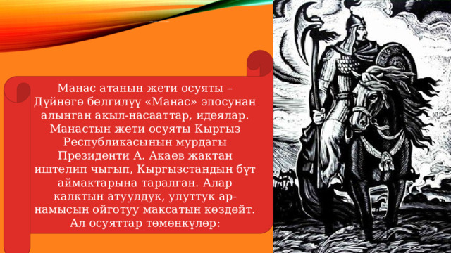 Манастын жети оСуяты Манас атанын жети осуяты – Дүйнөгө белгилүү «Манас» эпосунан алынган акыл-насааттар, идеялар. Манастын жети осуяты Кыргыз Республикасынын мурдагы Президенти А. Акаев жактан иштелип чыгып, Кыргызстандын бүт аймактарына таралган. Алар калктын атуулдук, улуттук ар-намысын ойготуу максатын көздөйт. Ал осуяттар төмөнкүлөр: 