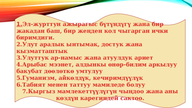 1. Эл-журттун ажырагыс бүтүндүгү жана бир жакадан баш, бир жеңден кол чыгарган ички биримдиги. 2.Улут аралык ынтымак, достук жана кызматташтык 3.Улуттук ар-намыс жана атуулдук ариет 4.Арыбас мээнет, алдынкы өнөр-билим аркылуу бакубат дөөлөткө умтулуу 5.Гуманизм, айкөлдүк, кечиримдүүлүк 6.Табият менен таттуу мамиледе болуу 7.Кыргыз мамлекеттүүлүгүн чыңдоо жана аны көздүн карегиндей сактоо. 