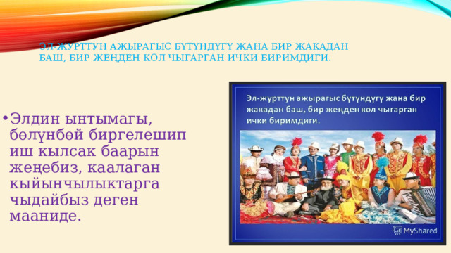 Эл-журттун ажырагыс бүтүндүгү жана бир жакадан баш, бир жеңден кол чыгарган ички биримдиги.   Элдин ынтымагы, бөлүнбөй биргелешип иш кылсак баарын жеңебиз, каалаган кыйынчылыктарга чыдайбыз деген мааниде. 