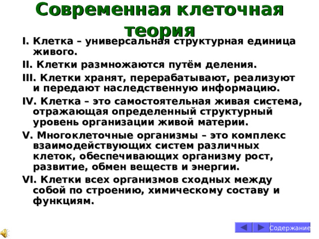 Современная клеточная теория I . Клетка – универсальная структурная единица живого. II . Клетки размножаются путём деления. III . Клетки хранят, перерабатывают, реализуют и передают наследственную информацию. IV . Клетка – это самостоятельная живая система, отражающая определенный структурный уровень организации живой материи. V . Многоклеточные организмы – это комплекс взаимодействующих систем различных клеток, обеспечивающих организму рост, развитие, обмен веществ и энергии. VI . Клетки всех организмов сходных между собой по строению, химическому составу и функциям. Содержание 