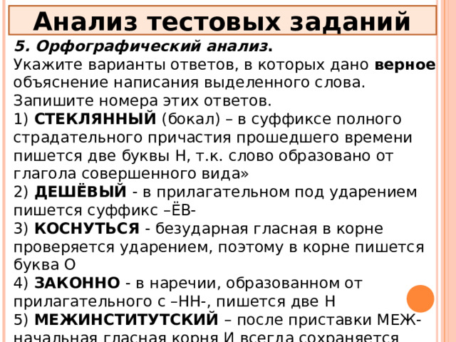 Анализ тестовых заданий 5. Орфографический анализ . Укажите варианты ответов, в которых дано верное объяснение написания выделенного слова. Запишите номера этих ответов. 1) СТЕКЛЯННЫЙ (бокал) – в суффиксе полного страдательного причастия прошедшего времени пишется две буквы Н, т.к. слово образовано от глагола совершенного вида» 2) ДЕШЁВЫЙ - в прилагательном под ударением пишется суффикс –ЁВ- 3) КОСНУТЬСЯ - безударная гласная в корне проверяется ударением, поэтому в корне пишется буква О 4) ЗАКОННО - в наречии, образованном от прилагательного с –НН-, пишется две Н 5) МЕЖИНСТИТУТСКИЙ – после приставки МЕЖ- начальная гласная корня И всегда сохраняется 