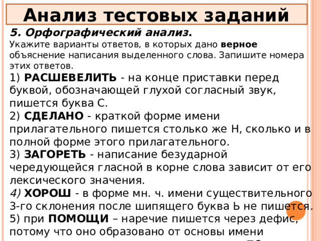 Анализ тестовых заданий 5. Орфографический анализ . Укажите варианты ответов, в которых дано верное объяснение написания выделенного слова. Запишите номера этих ответов. 1) РАСШЕВЕЛИТЬ - на конце приставки перед буквой, обозначающей глухой согласный звук, пишется буква С. 2) СДЕЛАНО - краткой форме имени прилагательного пишется столько же Н, сколько и в полной форме этого прилагательного. 3) ЗАГОРЕТЬ - написание безударной чередующейся гласной в корне слова зависит от его лексического значения. 4) ХОРОШ - в форме мн. ч. имени существительного 3-го склонения после шипящего буква Ь не пишется . 5) при ПОМОЩИ – наречие пишется через дефис, потому что оно образовано от основы имени прилагательного при помощи приставки ПО- и суффикса -И. 