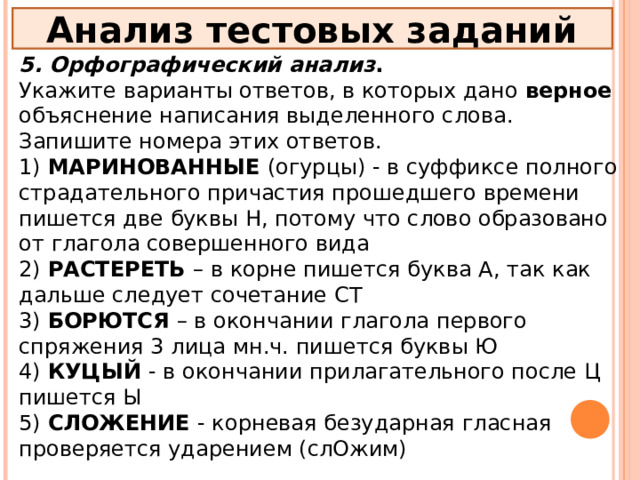 Анализ тестовых заданий 5. Орфографический анализ . Укажите варианты ответов, в которых дано верное объяснение написания выделенного слова. Запишите номера этих ответов. 1) МАРИНОВАННЫЕ (огурцы) - в суффиксе полного страдательного причастия прошедшего времени пишется две буквы Н, потому что слово образовано от глагола совершенного вида 2) РАСТЕРЕТЬ – в корне пишется буква А, так как дальше следует сочетание СТ 3) БОРЮТСЯ – в окончании глагола первого спряжения 3 лица мн.ч. пишется буквы Ю 4) КУЦЫЙ - в окончании прилагательного после Ц пишется Ы 5) СЛОЖЕНИЕ - корневая безударная гласная проверяется ударением (слОжим) 