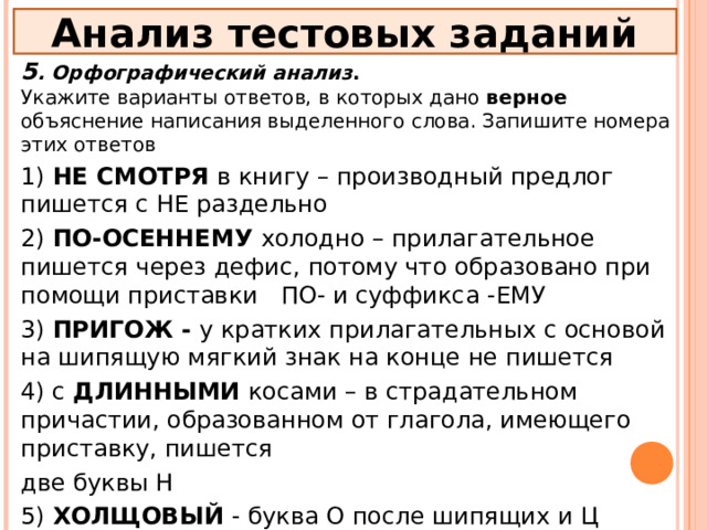 Анализ тестовых заданий 5 . Орфографический анализ . Укажите варианты ответов, в которых дано верное объяснение написания выделенного слова. Запишите номера этих ответов 1) НЕ СМОТРЯ в книгу – производный предлог пишется с НЕ раздельно 2) ПО-ОСЕННЕМУ холодно – прилагательное пишется через дефис, потому что образовано при помощи приставки ПО- и суффикса -ЕМУ 3) ПРИГОЖ - у кратких прилагательных с основой на шипящую мягкий знак на конце не пишется 4) с ДЛИННЫМИ косами – в страдательном причастии, образованном от глагола, имеющего приставку, пишется две буквы Н 5) ХОЛЩОВЫЙ - буква О после шипящих и Ц пишется в суффиксе отымённых прилагательных  