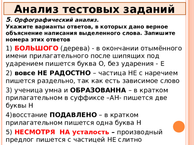 Анализ тестовых заданий 5 . Орфографический анализ . Укажите варианты ответов, в которых дано верное объяснение написания выделенного слова. Запишите номера этих ответов 1) БОЛЬШОГО  (дерева) - в окончании отымённого имени прилагательного после шипящих под ударением пишется буква О, без ударения - Е 2) вовсе НЕ РАДОСТНО – частица НЕ с наречием пишется раздельно, так как есть зависимое слово 3) ученица умна и ОБРАЗОВАННА – в кратком прилагательном в суффиксе –АН- пишется две буквы Н 4)восстание ПОДАВЛЕНО – в кратком прилагательном пишется одна буква Н 5) НЕСМОТРЯ НА усталость – производный предлог пишется с частицей НЕ слитно 