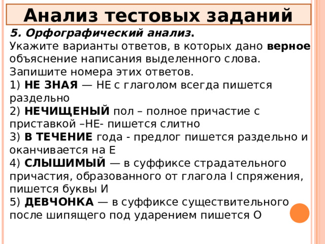 Анализ тестовых заданий 5. Орфографический анализ . Укажите варианты ответов, в которых дано верное объяснение написания выделенного слова. Запишите номера этих ответов. 1) НЕ ЗНАЯ — НЕ с глаголом всегда пишется раздельно 2) НЕЧИЩЕНЫЙ пол – полное причастие с приставкой –НЕ- пишется слитно 3) В ТЕЧЕНИЕ года - предлог пишется раздельно и оканчивается на Е 4) СЛЫШИМЫЙ — в суффиксе страдательного причастия, образованного от глагола I спряжения, пишется буквы И 5) ДЕВЧОНКА — в суффиксе существительного после шипящего под ударением пишется О 