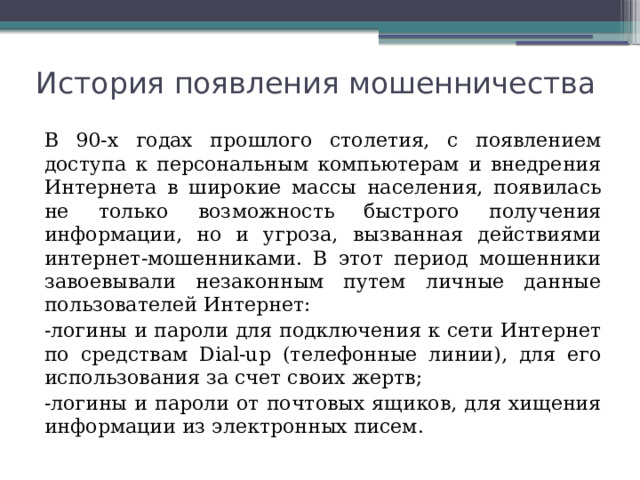 История появления мошенничества В 90-х годах прошлого столетия, с появлением доступа к персональным компьютерам и внедрения Интернета в широкие массы населения, появилась не только возможность быстрого получения информации, но и угроза, вызванная действиями интернет-мошенниками. В этот период мошенники завоевывали незаконным путем личные данные пользователей Интернет: -логины и пароли для подключения к сети Интернет по средствам Dial-up (телефонные линии), для его использования за счет своих жертв; -логины и пароли от почтовых ящиков, для хищения информации из электронных писем. 