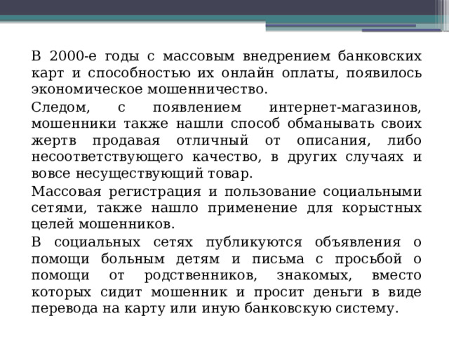 В 2000-е годы с массовым внедрением банковских карт и способностью их онлайн оплаты, появилось экономическое мошенничество. Следом, с появлением интернет-магазинов, мошенники также нашли способ обманывать своих жертв продавая отличный от описания, либо несоответствующего качество, в других случаях и вовсе несуществующий товар. Массовая регистрация и пользование социальными сетями, также нашло применение для корыстных целей мошенников. В социальных сетях публикуются объявления о помощи больным детям и письма с просьбой о помощи от родственников, знакомых, вместо которых сидит мошенник и просит деньги в виде перевода на карту или иную банковскую систему. 