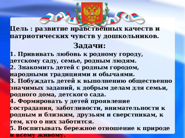 Цель : развитие нравственных качеств и патриотических чувств у дошкольников. 1. Прививать любовь к родному городу, детскому саду, семье, родным людям. 2. Знакомить детей с родным городом, народными традициями и обычаями. 3. Побуждать детей к выполнению общественно значимых заданий, к добрым делам для семьи, родного дома, детского сада. 4. Формировать у детей проявление сострадания, заботливости, внимательности к родным и близким, друзьям и сверстникам, к тем, кто о них заботится. 5. Воспитывать бережное отношение к природе и всему живому. 6. Воспитывать уважение к труду.  Задачи: 