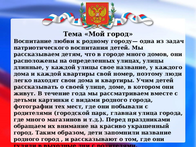 Тема «Мой город» Воспитание любви к родному городу— одна из задач патриотического воспитания детей. Мы рассказываем детям, что в городе много домов, они расположены на определенных улицах, улицы длинные, у каждой улицы свое название, у каждого дома и каждой квартиры свой номер, поэтому люди легко находят свои дома и квартиры. Учим детей рассказывать о своей улице, доме, в котором они живут. В течение года мы рассматриваем вместе с детьми картинки с видами родного города, фотографии тех мест, где они побывали с родителями (городской парк, главная улица города, где много магазинов и т.д.). Перед праздниками обращаем их внимание на красиво украшенный город. Таким образом, дети запомнили название родного город , и рассказывают о том, где они гуляли в выходные дни с родителями. 