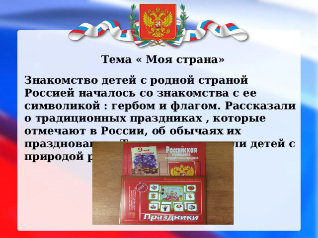 Тема « Моя страна» Знакомство детей с родной страной Россией началось со знакомства с ее символикой : гербом и флагом. Рассказали о традиционных праздниках , которые отмечают в России, об обычаях их празднования. Также познакомили детей с природой родного края. 