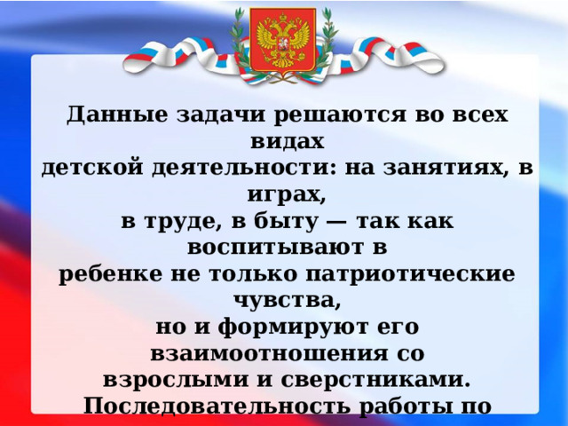 Данные задачи решаются во всех видах детской деятельности: на занятиях, в играх, в труде, в быту — так как воспитывают в ребенке не только патриотические чувства, но и формируют его взаимоотношения со взрослыми и сверстниками. Последовательность работы по нравственно-патриотическому воспитанию детей можно представить следующими темами: «Мой город»; «Семья»; «Детский сад»; «Родная страна» 