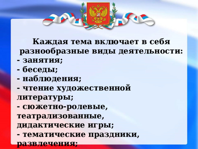 Каждая тема включает в себя разнообразные виды деятельности: - занятия; - беседы; - наблюдения; - чтение художественной литературы; - сюжетно-ролевые, театрализованные, дидактические игры; - тематические праздники, развлечения; - целевые прогулки, экскурсии 