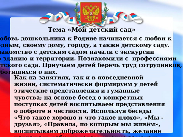 Тема «Мой детский сад» Любовь дошкольника к Родине начинается с любви к родным, своему дому, городу, а также детскому саду. Знакомство с детским садом начали с экскурсии по зданию и территории. Познакомили с профессиями детского сада. Приучаем детей беречь труд сотрудников, заботящихся о них. Как на занятиях, так и в повседневной жизни, систематически формируем у детей этические представления и гуманные чувства; на основе бесед о конкретных поступках детей воспитываем представления о доброте и честности. Используя беседы «Что такое хорошо и что такое плохо», «Мы - друзья», «Правила, по которым мы живём», воспитываем доброжелательность, желание подражать добрым делам, умение замечать хорошие поступки. 