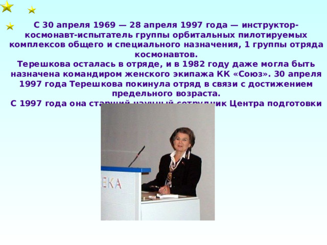 С 30 апреля 1969 — 28 апреля 1997 года — инструктор-космонавт-испытатель группы орбитальных пилотируемых комплексов общего и специального назначения, 1 группы отряда космонавтов. Терешкова осталась в отряде, и в 1982 году даже могла быть назначена командиром женского экипажа КК «Союз». 30 апреля 1997 года Терешкова покинула отряд в связи с достижением предельного возраста. С 1997 года она старший научный сотрудник Центра подготовки космонавтов. 