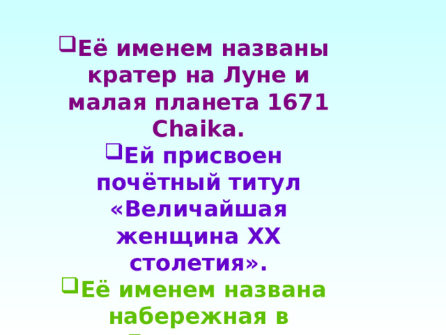 Её именем названы кратер на Луне и малая планета 1671 Chaika. Ей присвоен почётный титул «Величайшая женщина XX столетия». Её именем названа набережная в Евпатории. 