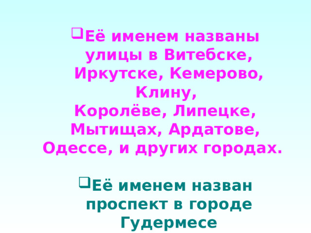 Её именем названы улицы в Витебске, Иркутске, Кемерово, Клину, Королёве, Липецке, Мытищах, Ардатове, Одессе, и других городах.  Её именем назван проспект в городе Гудермесе 