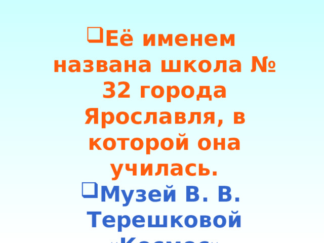 Её именем названа школа № 32 города Ярославля, в которой она училась. Музей В. В. Терешковой «Космос» недалеко от её родной деревни. 